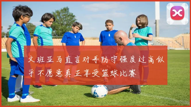 文班亚马直言对手防守强度过高似乎不愿意真正享受篮球比赛