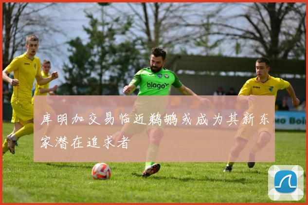 库明加交易临近鹈鹕或成为其新东家潜在追求者