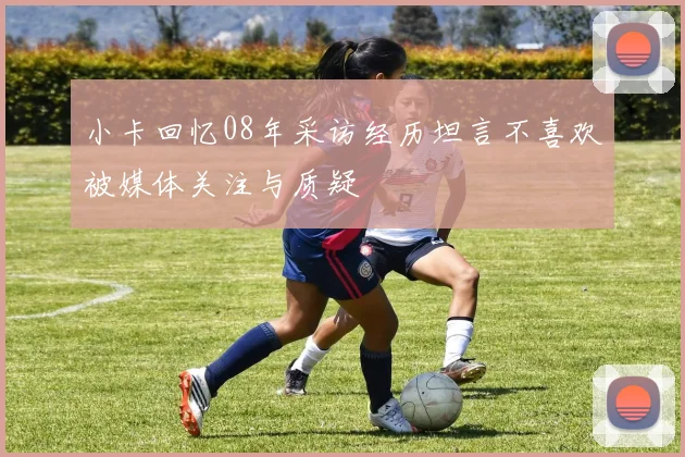 小卡回忆08年采访经历坦言不喜欢被媒体关注与质疑