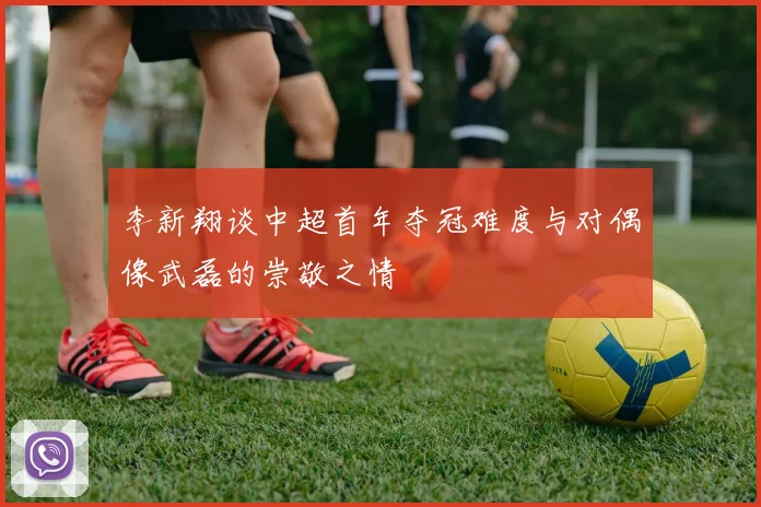 李新翔谈中超首年夺冠难度与对偶像武磊的崇敬之情