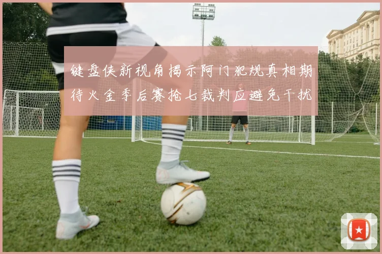 键盘侠新视角揭示阿门犯规真相期待火金季后赛抢七裁判应避免干扰比赛