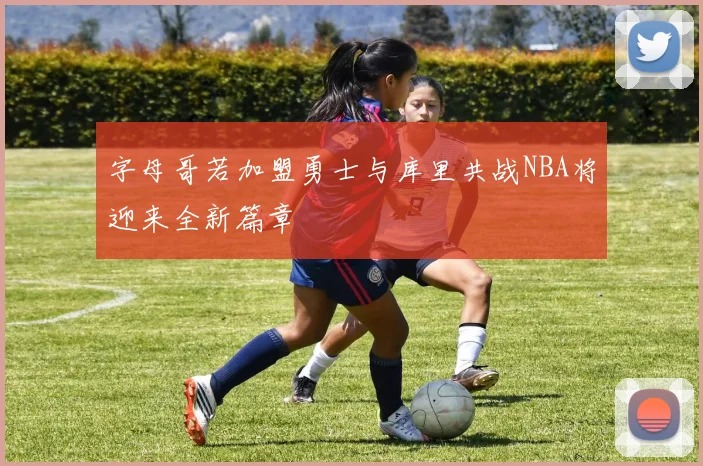 字母哥若加盟勇士与库里共战NBA将迎来全新篇章