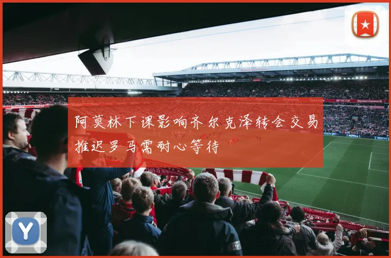 阿莫林下课影响齐尔克泽转会交易推迟罗马需耐心等待