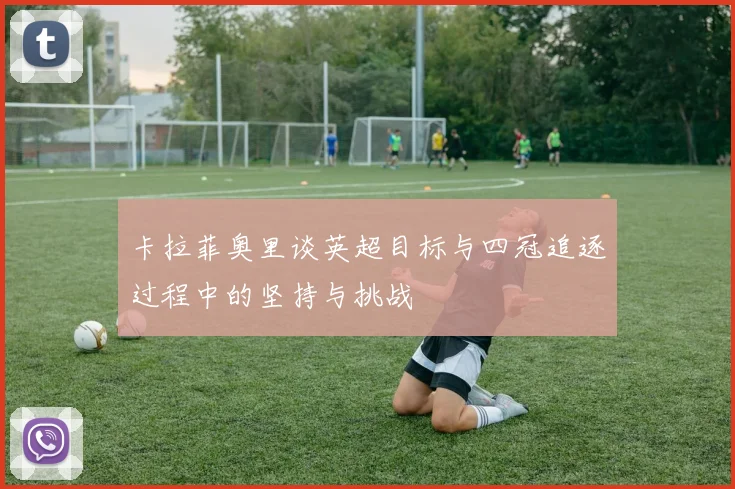 卡拉菲奥里谈英超目标与四冠追逐过程中的坚持与挑战