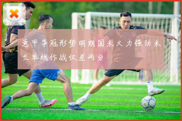 意甲争冠形势明朗国米火力强劲米兰单线作战仅差两分
