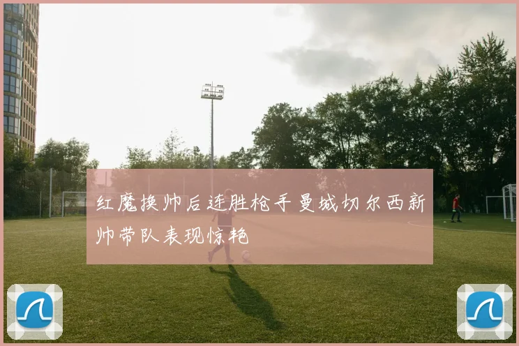 红魔换帅后连胜枪手曼城切尔西新帅带队表现惊艳