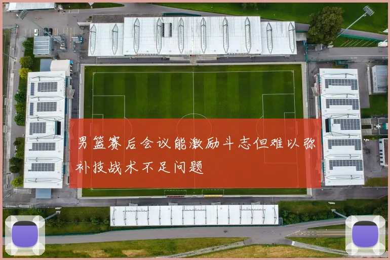 男篮赛后会议能激励斗志但难以弥补技战术不足问题