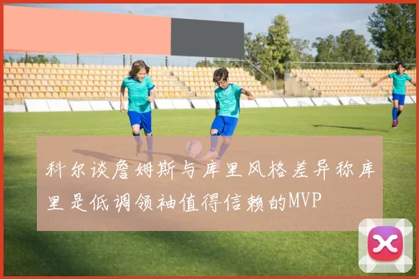 科尔谈詹姆斯与库里风格差异称库里是低调领袖值得信赖的MVP