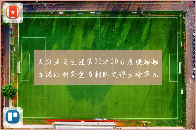 文班亚马生涯第33次30分表现超越吉诺比利荣登马刺队史得分榜第九位
