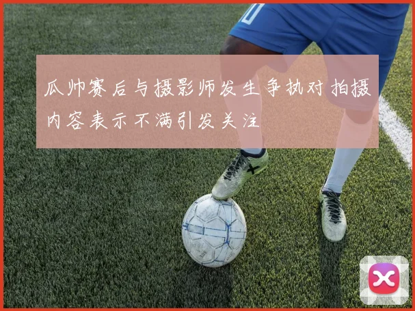 瓜帅赛后与摄影师发生争执对拍摄内容表示不满引发关注