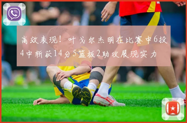 高效表现！叶戈尔杰明在比赛中6投4中斩获14分5篮板2助攻展现实力