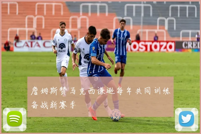 詹姆斯赞马克西谦逊每年共同训练备战新赛季
