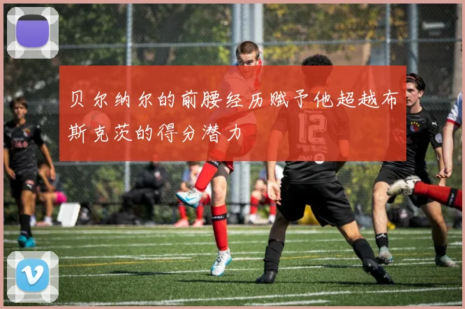 贝尔纳尔的前腰经历赋予他超越布斯克茨的得分潜力