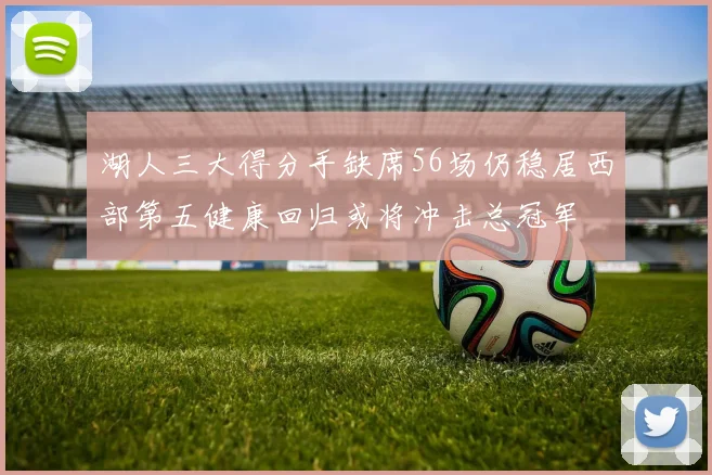湖人三大得分手缺席56场仍稳居西部第五健康回归或将冲击总冠军