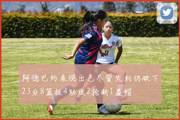 阿德巴约表现出色尽管失利仍砍下23分8篮板4助攻2抢断1盖帽