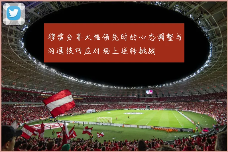 穆雷分享大幅领先时的心态调整与沟通技巧应对场上逆转挑战