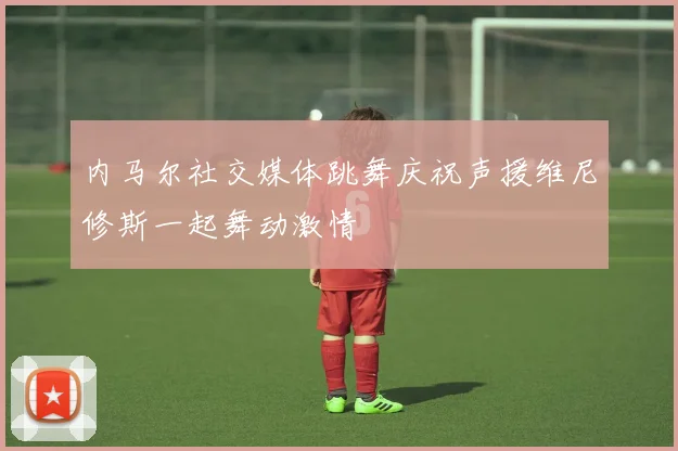 内马尔社交媒体跳舞庆祝声援维尼修斯一起舞动激情