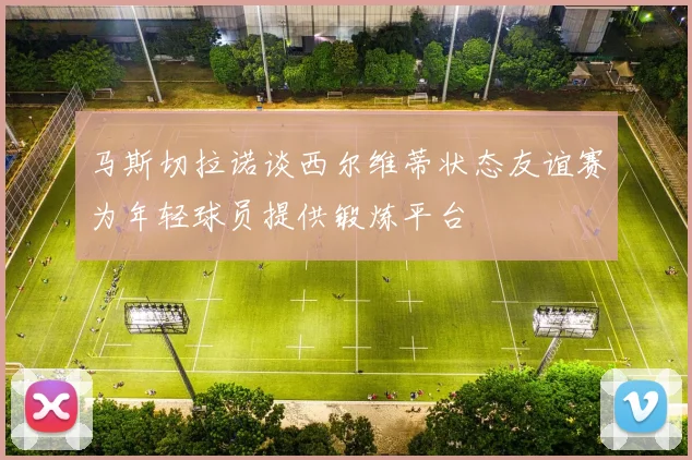 马斯切拉诺谈西尔维蒂状态友谊赛为年轻球员提供锻炼平台