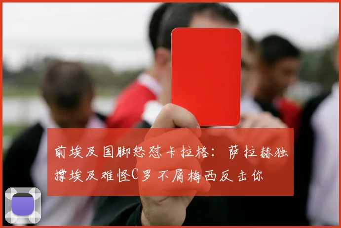 前埃及国脚怒怼卡拉格：萨拉赫独撑埃及难怪C罗不屑梅西反击你