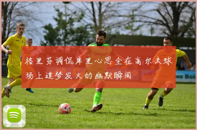 格里芬调侃库里心思全在高尔夫球场上追梦发火的幽默瞬间