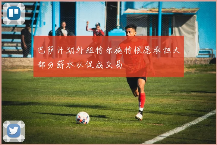 巴萨计划外租特尔施特根愿承担大部分薪水以促成交易