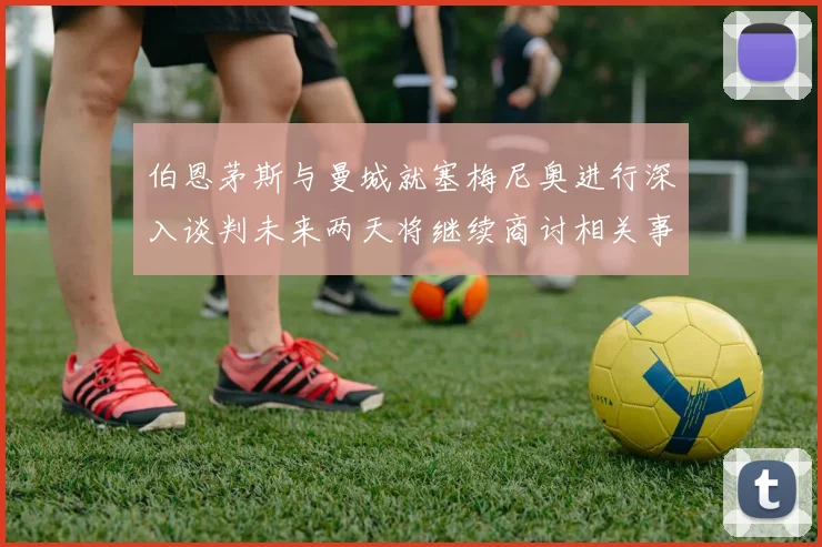伯恩茅斯与曼城就塞梅尼奥进行深入谈判未来两天将继续商讨相关事宜