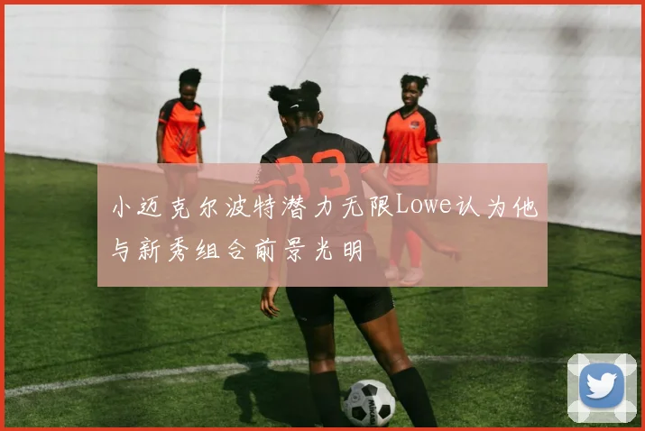 小迈克尔波特潜力无限Lowe认为他与新秀组合前景光明