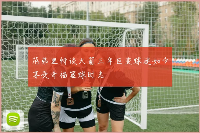 范弗里特谈火箭三年巨变球迷如今享受幸福篮球时光