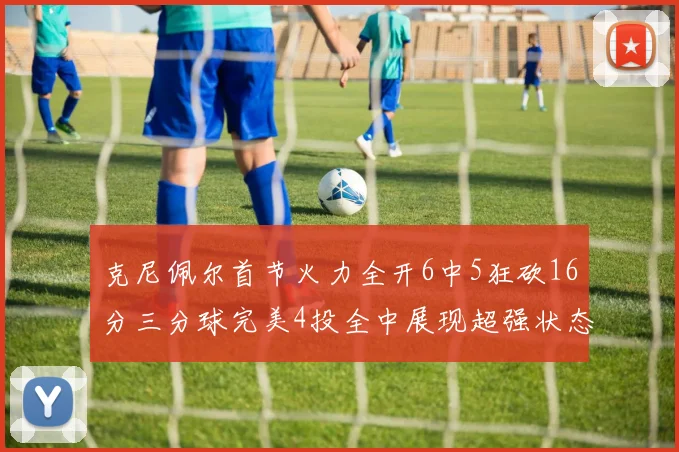克尼佩尔首节火力全开6中5狂砍16分三分球完美4投全中展现超强状态