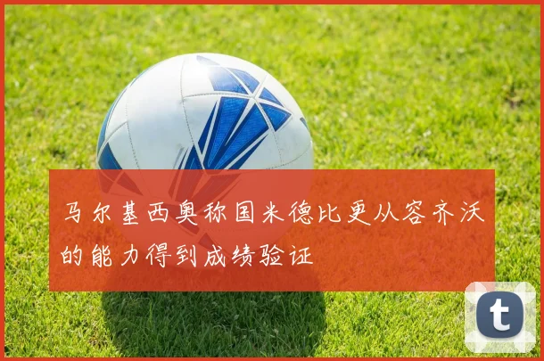 马尔基西奥称国米德比更从容齐沃的能力得到成绩验证