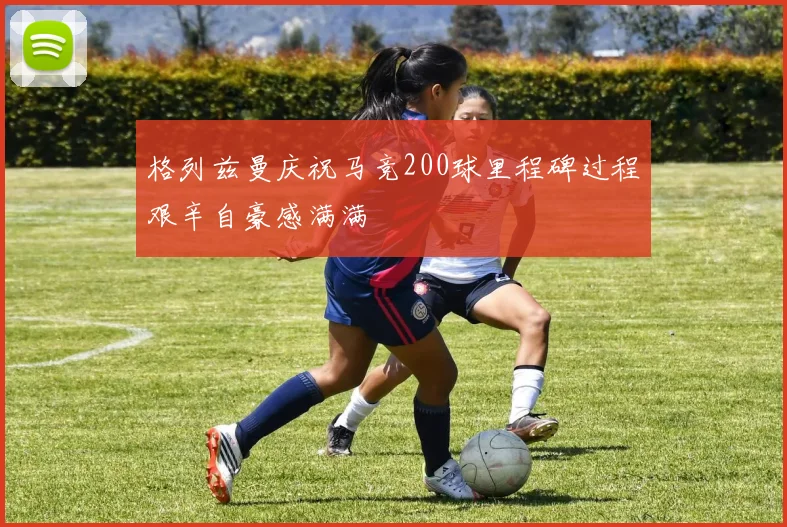 格列兹曼庆祝马竞200球里程碑过程艰辛自豪感满满