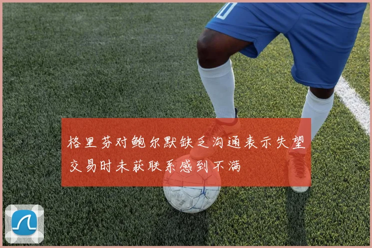 格里芬对鲍尔默缺乏沟通表示失望交易时未获联系感到不满